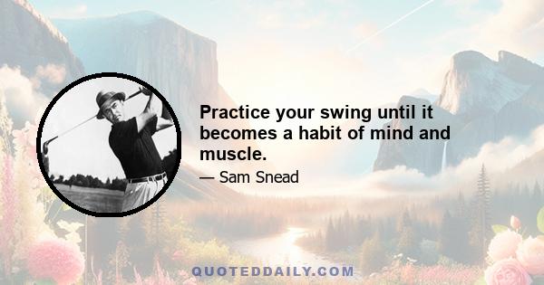 Practice your swing until it becomes a habit of mind and muscle.