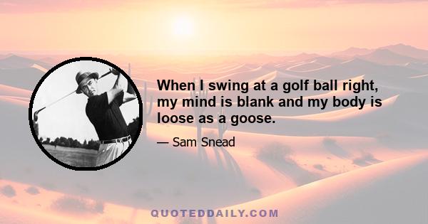 When I swing at a golf ball right, my mind is blank and my body is loose as a goose.