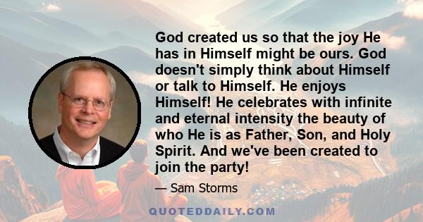 God created us so that the joy He has in Himself might be ours. God doesn't simply think about Himself or talk to Himself. He enjoys Himself! He celebrates with infinite and eternal intensity the beauty of who He is as