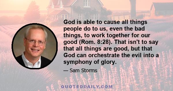 God is able to cause all things people do to us, even the bad things, to work together for our good (Rom. 8:28). That isn't to say that all things are good, but that God can orchestrate the evil into a symphony of glory.