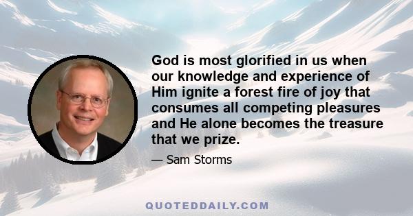 God is most glorified in us when our knowledge and experience of Him ignite a forest fire of joy that consumes all competing pleasures and He alone becomes the treasure that we prize.