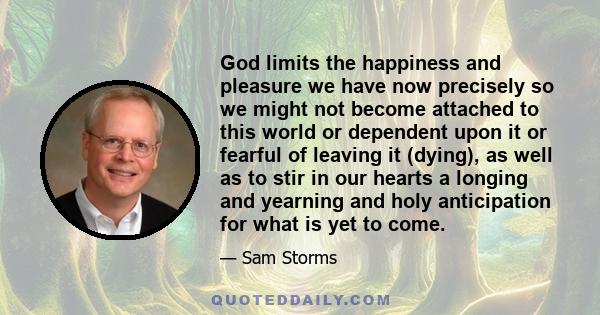 God limits the happiness and pleasure we have now precisely so we might not become attached to this world or dependent upon it or fearful of leaving it (dying), as well as to stir in our hearts a longing and yearning