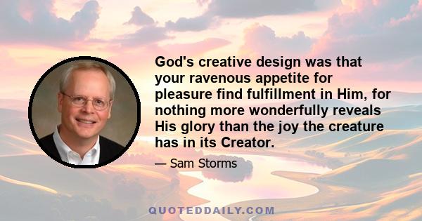 God's creative design was that your ravenous appetite for pleasure find fulfillment in Him, for nothing more wonderfully reveals His glory than the joy the creature has in its Creator.