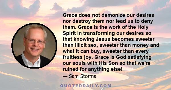 Grace does not demonize our desires nor destroy them nor lead us to deny them. Grace is the work of the Holy Spirit in transforming our desires so that knowing Jesus becomes sweeter than illicit sex, sweeter than money