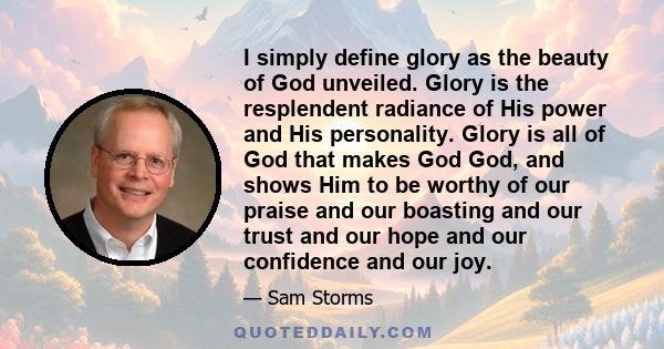 I simply define glory as the beauty of God unveiled. Glory is the resplendent radiance of His power and His personality. Glory is all of God that makes God God, and shows Him to be worthy of our praise and our boasting