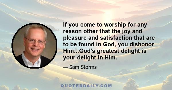 If you come to worship for any reason other that the joy and pleasure and satisfaction that are to be found in God, you dishonor Him...God's greatest delight is your delight in Him.