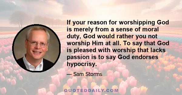 If your reason for worshipping God is merely from a sense of moral duty, God would rather you not worship Him at all. To say that God is pleased with worship that lacks passion is to say God endorses hypocrisy.