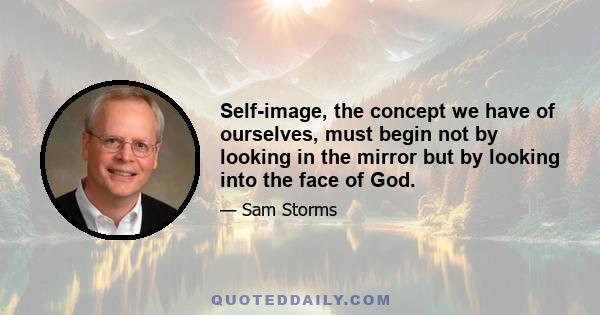 Self-image, the concept we have of ourselves, must begin not by looking in the mirror but by looking into the face of God.