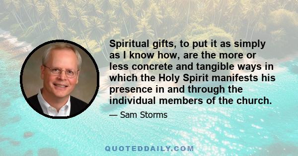 Spiritual gifts, to put it as simply as I know how, are the more or less concrete and tangible ways in which the Holy Spirit manifests his presence in and through the individual members of the church.