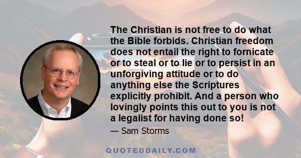 The Christian is not free to do what the Bible forbids. Christian freedom does not entail the right to fornicate or to steal or to lie or to persist in an unforgiving attitude or to do anything else the Scriptures