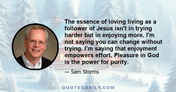 The essence of loving living as a follower of Jesus isn't in trying harder but in enjoying more. I'm not saying you can change without trying. I'm saying that enjoyment empowers effort. Pleasure in God is the power for