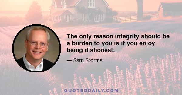 The only reason integrity should be a burden to you is if you enjoy being dishonest.