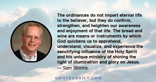 The ordinances do not impart eternal life to the believer, but they do confirm, strengthen, and heighten our awareness and enjoyment of that life. The bread and wine are means or instruments by which God quickens us to