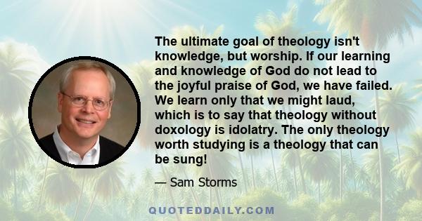 The ultimate goal of theology isn't knowledge, but worship. If our learning and knowledge of God do not lead to the joyful praise of God, we have failed. We learn only that we might laud, which is to say that theology