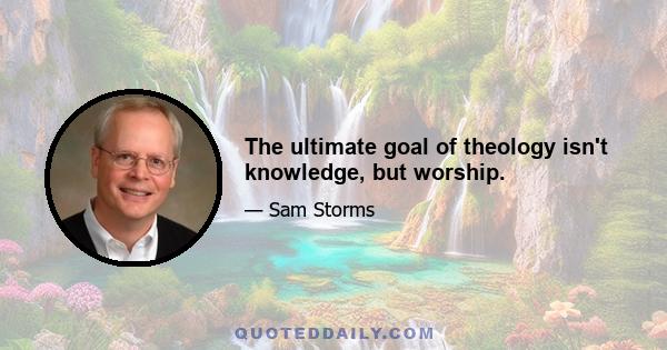 The ultimate goal of theology isn't knowledge, but worship.