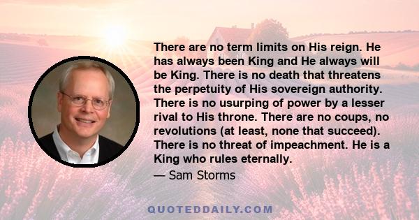 There are no term limits on His reign. He has always been King and He always will be King. There is no death that threatens the perpetuity of His sovereign authority. There is no usurping of power by a lesser rival to