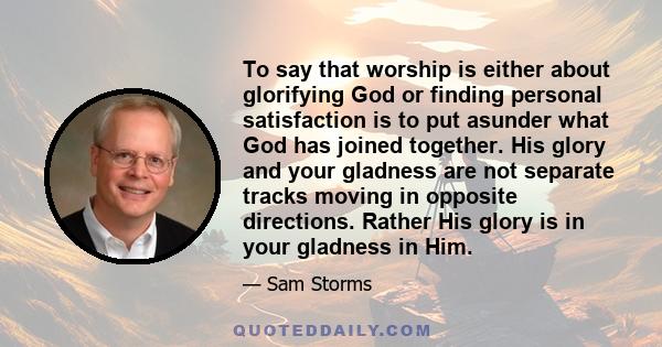 To say that worship is either about glorifying God or finding personal satisfaction is to put asunder what God has joined together. His glory and your gladness are not separate tracks moving in opposite directions.