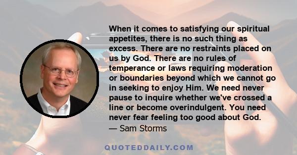 When it comes to satisfying our spiritual appetites, there is no such thing as excess. There are no restraints placed on us by God. There are no rules of temperance or laws requiring moderation or boundaries beyond