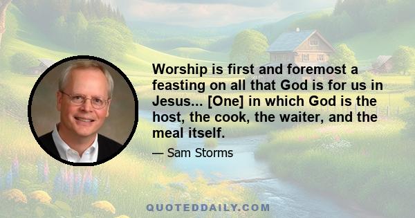 Worship is first and foremost a feasting on all that God is for us in Jesus... [One] in which God is the host, the cook, the waiter, and the meal itself.