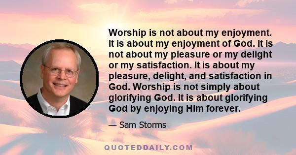 Worship is not about my enjoyment. It is about my enjoyment of God. It is not about my pleasure or my delight or my satisfaction. It is about my pleasure, delight, and satisfaction in God. Worship is not simply about