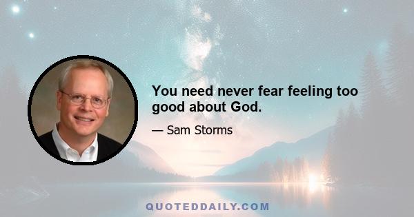 You need never fear feeling too good about God.