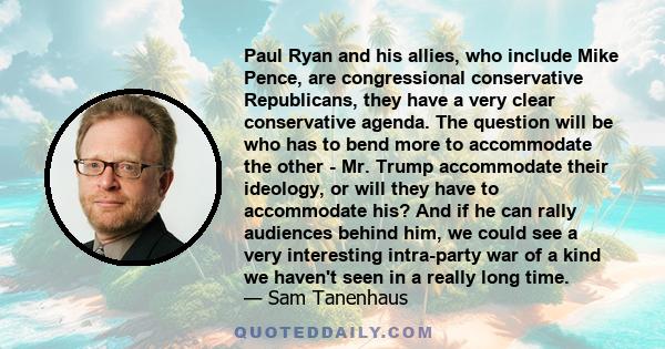 Paul Ryan and his allies, who include Mike Pence, are congressional conservative Republicans, they have a very clear conservative agenda. The question will be who has to bend more to accommodate the other - Mr. Trump