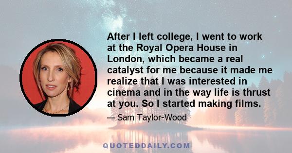 After I left college, I went to work at the Royal Opera House in London, which became a real catalyst for me because it made me realize that I was interested in cinema and in the way life is thrust at you. So I started