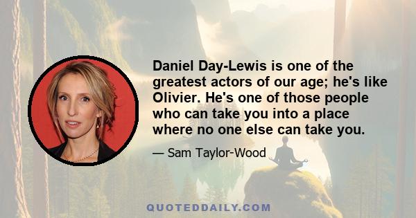 Daniel Day-Lewis is one of the greatest actors of our age; he's like Olivier. He's one of those people who can take you into a place where no one else can take you.