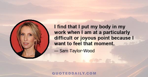 I find that I put my body in my work when I am at a particularly difficult or joyous point because I want to feel that moment.