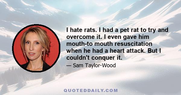 I hate rats. I had a pet rat to try and overcome it. I even gave him mouth-to mouth resuscitation when he had a heart attack. But I couldn't conquer it.