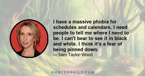 I have a massive phobia for schedules and calendars. I need people to tell me where I need to be. I can't bear to see it in black and white. I think it's a fear of being pinned down.