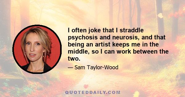 I often joke that I straddle psychosis and neurosis, and that being an artist keeps me in the middle, so I can work between the two.