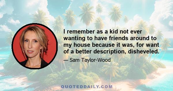 I remember as a kid not ever wanting to have friends around to my house because it was, for want of a better description, disheveled.