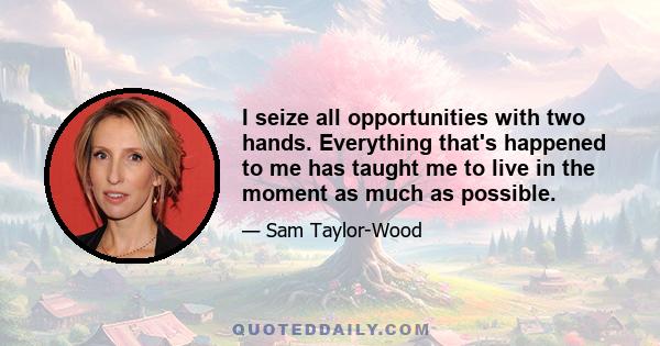 I seize all opportunities with two hands. Everything that's happened to me has taught me to live in the moment as much as possible.