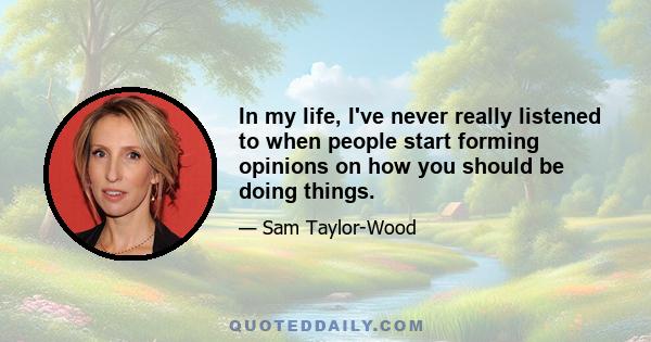 In my life, I've never really listened to when people start forming opinions on how you should be doing things.