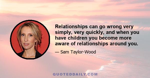 Relationships can go wrong very simply, very quickly, and when you have children you become more aware of relationships around you.