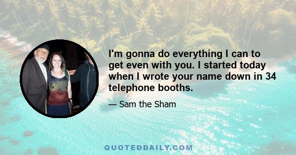 I'm gonna do everything I can to get even with you. I started today when I wrote your name down in 34 telephone booths.