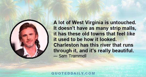 A lot of West Virginia is untouched. It doesn't have as many strip malls, it has these old towns that feel like it used to be how it looked. Charleston has this river that runs through it, and it's really beautiful.