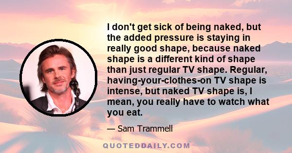 I don't get sick of being naked, but the added pressure is staying in really good shape, because naked shape is a different kind of shape than just regular TV shape. Regular, having-your-clothes-on TV shape is intense,