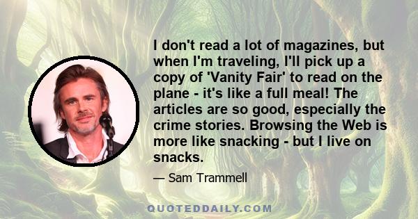 I don't read a lot of magazines, but when I'm traveling, I'll pick up a copy of 'Vanity Fair' to read on the plane - it's like a full meal! The articles are so good, especially the crime stories. Browsing the Web is