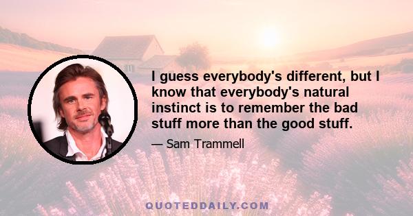 I guess everybody's different, but I know that everybody's natural instinct is to remember the bad stuff more than the good stuff.