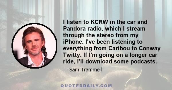 I listen to KCRW in the car and Pandora radio, which I stream through the stereo from my iPhone. I've been listening to everything from Caribou to Conway Twitty. If I'm going on a longer car ride, I'll download some