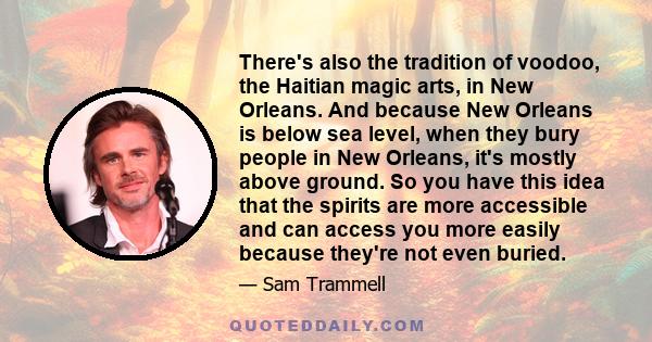 There's also the tradition of voodoo, the Haitian magic arts, in New Orleans. And because New Orleans is below sea level, when they bury people in New Orleans, it's mostly above ground. So you have this idea that the