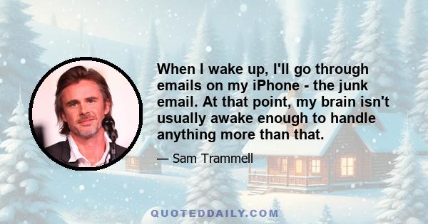 When I wake up, I'll go through emails on my iPhone - the junk email. At that point, my brain isn't usually awake enough to handle anything more than that.