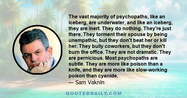 The vast majority of psychopaths, like an iceberg, are underwater, and like an iceberg, they are inert. They do nothing. They're just there. They torment their spouse by being unempathic, but they don't beat her or kill 