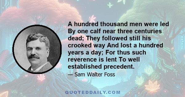 A hundred thousand men were led By one calf near three centuries dead; They followed still his crooked way And lost a hundred years a day; For thus such reverence is lent To well established precedent.