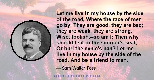 Let me live in my house by the side of the road, Where the race of men go by; They are good, they are bad; they are weak, they are strong, Wise, foolish,--so am I; Then why should I sit in the scorner's seat, Or hurl