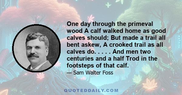 One day through the primeval wood A calf walked home as good calves should; But made a trail all bent askew, A crooked trail as all calves do. . . . . And men two centuries and a half Trod in the footsteps of that calf.