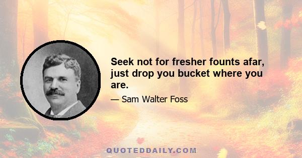 Seek not for fresher founts afar, just drop you bucket where you are.