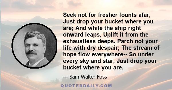 Seek not for fresher founts afar, Just drop your bucket where you are; And while the ship right onward leaps, Uplift it from the exhaustless deeps. Parch not your life with dry despair; The stream of hope flow